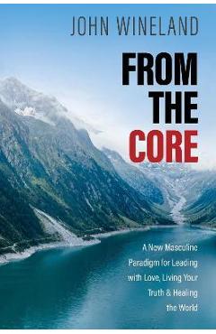 From the Core: A New Masculine Paradigm for Leading with Love, Living Your Truth, and Healing the World - John Wineland