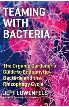Teaming with Bacteria: The Organic Gardener\'s Guide to Endophytic Bacteria and the Rhizophagy Cycle - Jeff Lowenfels