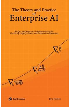The Theory and Practice of Enterprise AI: Recipes and Reference Implementations for Marketing, Supply Chain, and Production Operations - Ilya Katsov