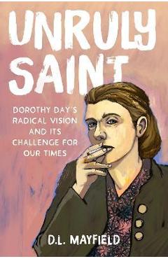 Unruly Saint: Dorothy Day\'s Radical Vision and Its Challenge for Our Times - D. L. Mayfield
