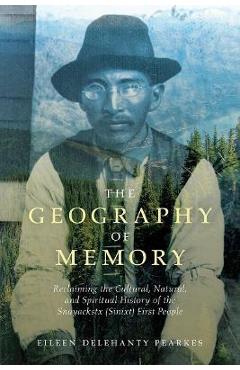 The Geography of Memory: Reclaiming the Cultural, Natural and Spiritual History of the Snayackstx (Sinixt) First People - Eileen Delehanty Pearkes