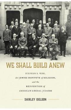We Shall Build Anew: Stephen S. Wise, the Jewish Institute of Religion, and the Reinvention of American Liberal Judaism - Shirley Idelson