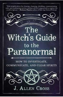 The Witch's Guide to the Paranormal: How to Investigate, Communicate, and Clear Spirits - J. Allen Cross