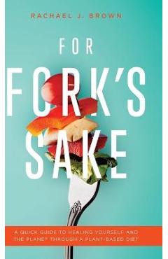 For Fork\'s Sake: A Quick Guide to Healing Yourself and the Planet Through a Plant-Based Diet - Rachael J. Brown