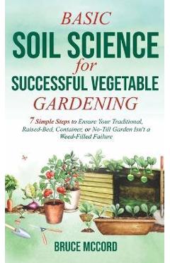 Basic Soil Science for Successful Vegetable Gardening: 7 Simple Steps to Ensure Your Traditional, Raised-Bed, Container, or No-Till Garden Isn\'t a Wee - Bruce Mccord