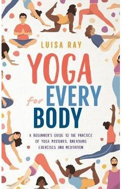 Yoga for Every Body: A beginner\'s guide to the practice of yoga postures, breathing exercises and meditation - Luisa Ray