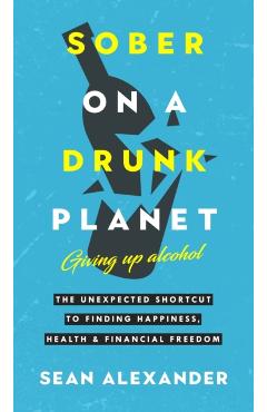 Sober On A Drunk Planet: The Unexpected Shortcut To Finding Happiness, Health And Financial Freedom - Sean Alexander