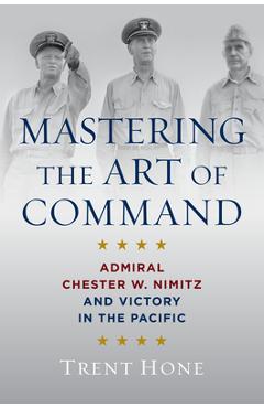 Mastering the Art of Command: Admiral Chester W. Nimitz and Victory in the Pacific - Trent Hone
