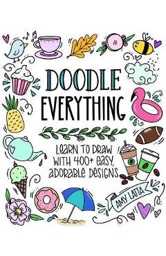 Doodle Everything!: Learn to Draw with 400+ Easy, Adorable Designs - Amy Latta