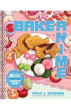 Bake Anime: 75 Sweet Recipes Spotted In--And Inspired By--Your Favorite Anime (a Cookbook) - Emily J. Bushman