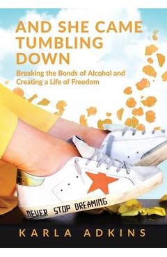 And She Came Tumbling Down: Breaking the Bonds of Alcohol and Creating a Life of Freedom - Karla Adkins