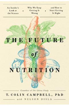 The Future of Nutrition: An Insider's Look at the Science, Why We Keep Getting It Wrong, and How to Start Getting It Right - T. Colin Campbell