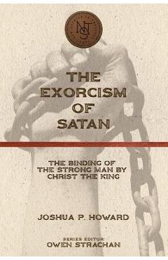The Exorcism of Satan: The Binding of the Strong Man by Christ the King - Joshua P. Howard