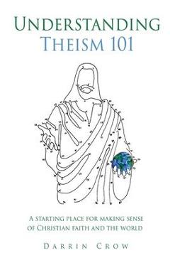 Understanding Theism 101: A starting place for making sense of Christian faith and the world - Darrin Crow