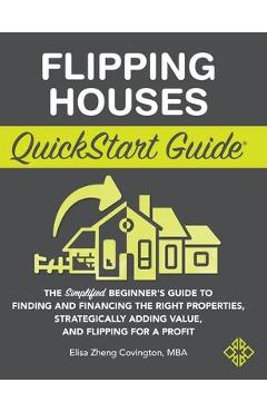 Flipping Houses QuickStart Guide: The Simplified Beginner\'s Guide to Finding and Financing the Right Properties, Strategically Adding Value, and Flipp - Elisa Zheng Covington