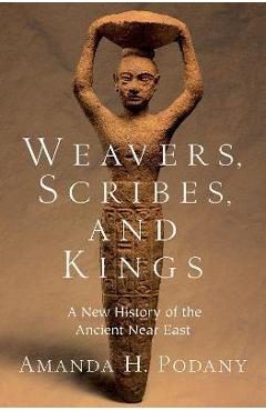 Weavers, Scribes, and Kings: A New History of the Ancient Near East - Amanda H. Podany