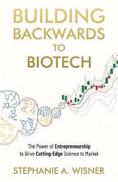 Building Backwards to Biotech: The Power of Entrepreneurship to Drive Cutting-Edge Science to Market - Stephanie A. Wisner
