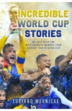 Incredible World Cup Stories: Wildest Tales and Most Dramatic Moments from Uruguay 1930 to Qatar 2022 - Luciano Wernicke