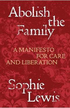 Abolish the Family: A Manifesto for Care and Liberation - Sophie Lewis
