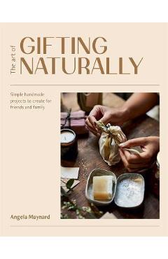 The Art of Gifting Naturally: Simple, Handmade Projects to Create for Friends and Family - Angela Maynard