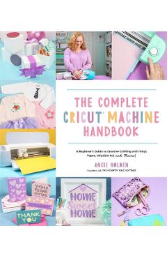 The Complete Cricut Machine Handbook: A Beginner's Guide to Creative Crafting with Vinyl, Paper, Infusible Ink and More! - Angie Holden