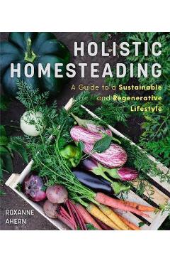 Holistic Homesteading: A Guide to a Sustainable and Regenerative Lifestyle - Roxanne Ahern
