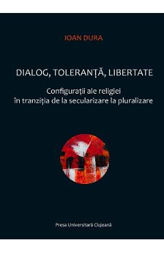 Dialog, toleranta, libertate. Configuratii ale religiei in tranzitia de la secularizare la pluralizare - Ioan Dura