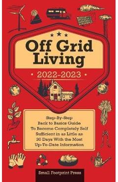 Off Grid Living 2022-2023: Step-By-Step Back to Basics Guide To Become Completely Self Sufficient in 30 Days With the Most Up-To-Date Information - Small Footprint Press