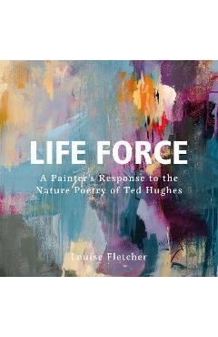 Life Force: A Painter\'s Response to the Nature Poetry of Ted Hughes - Louise Fletcher