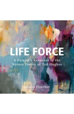 Life Force: A Painter's Response to the Nature Poetry of Ted Hughes - Louise Fletcher