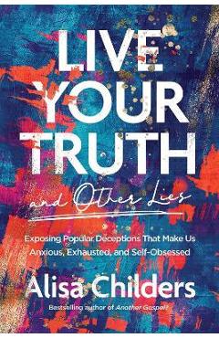 Live Your Truth and Other Lies: Exposing Popular Deceptions That Make Us Anxious, Exhausted, and Self-Obsessed - Alisa Childers