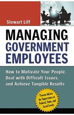 Managing Government Employees: How to Motivate Your People, Deal with Difficult Issues, and Achieve Tangible Results - Stewart Liff