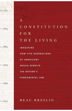 A Constitution for the Living: Imagining How Five Generations of Americans Would Rewrite the Nation\'s Fundamental Law - Beau Breslin