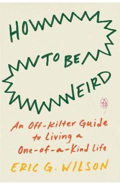 How to Be Weird: An Off-Kilter Guide to Living a One-Of-A-Kind Life - Eric G. Wilson