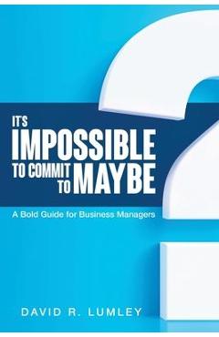 It\'s Impossible to Commit to Maybe: A Bold Guide for Business Managers - David R. Lumley