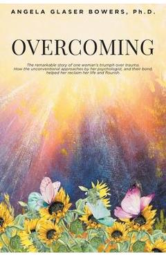 Overcoming: The remarkable story of one woman\'s triumph over trauma. How the unconventional approaches by her psychologist, and th - Angela Glaser Bowers