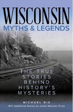 Wisconsin Myths & Legends: The True Stories Behind History\'s Mysteries - Michael Bie