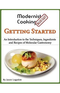 Modernist Cooking Made Easy: Getting Started: An Introduction to the Techniques, Ingredients and Recipes of Molecular Gastronomy - Jason Logsdon