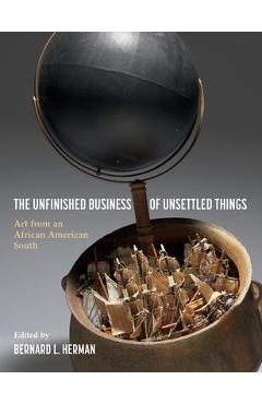 The Unfinished Business of Unsettled Things: Art from an African American South - Bernard L. Herman