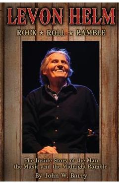 Levon Helm: Rock, Roll & Ramble-The Inside Story of the Man, the Music and the Midnight Ramble - John W. Barry