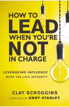 How to Lead When You're Not in Charge: Leveraging Influence When You Lack Authority - Clay Scroggins