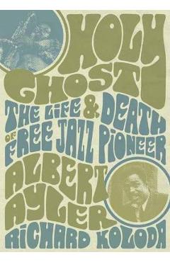 Holy Ghost: The Life and Death of Free Jazz Pioneer Albert Ayler - Richard Koloda
