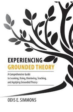 Experiencing Grounded Theory: A Comprehensive Guide to Learning, Doing, Mentoring, Teaching, and Applying Grounded Theory - Odis E. Simmons