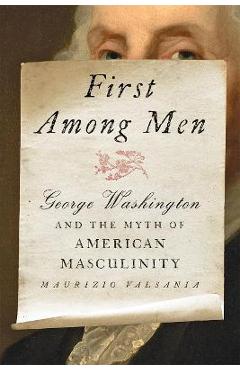 First Among Men: George Washington and the Myth of American Masculinity - Maurizio Valsania