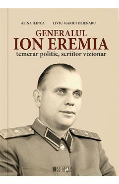 Generalul Ion Eremia. Temerar politic, scriitor vizionar – Alina Ilinca, Liviu Marius Bejenaru Alina Ilinca