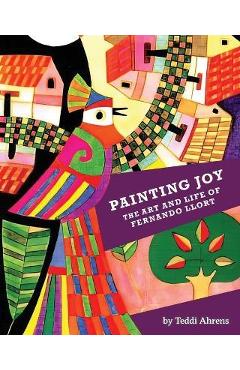 Painting Joy: The Art and Life of Fernando Llort - Teddi Ahrens