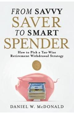 From Savvy Saver to Smart Spender: How to Pick a Tax-Wise Retirement Withdrawal Strategy - Daniel W. Mcdonald