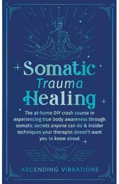 Somatic Trauma Healing: The At-Home DIY Crash Course in Experiencing True Body Awareness Through Somatic Secrets Anyone Can Do & Insider Techn - Ascending Vibrations