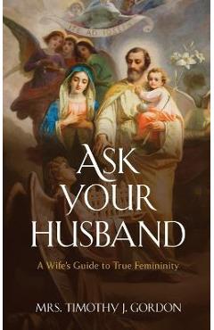 Ask Your Husband: A Wife\'s Guide to True Femininity - Timothy J. Gordon