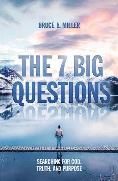 The 7 Big Questions: Searching for God, Truth, and Purpose - Bruce B. Miller